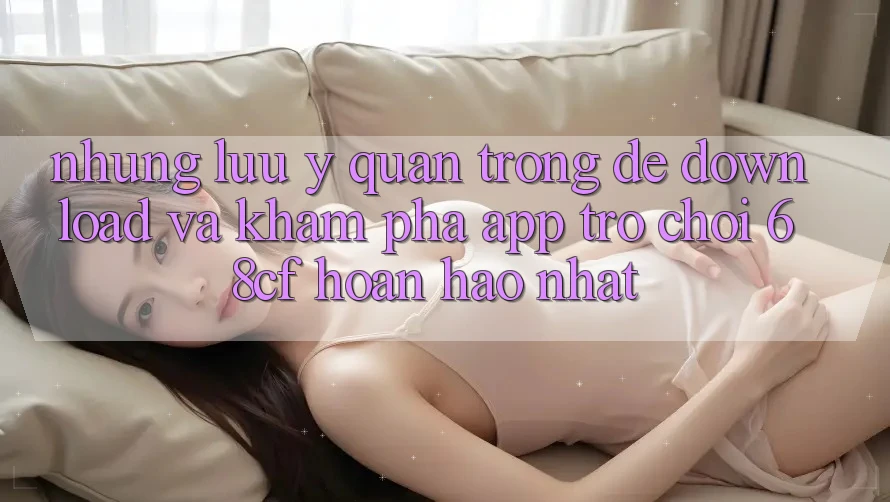 Những Lưu Ý Quan Trọng Để Download Và Khám phá App Trò chơi 68cf Hoàn hảo Nhất