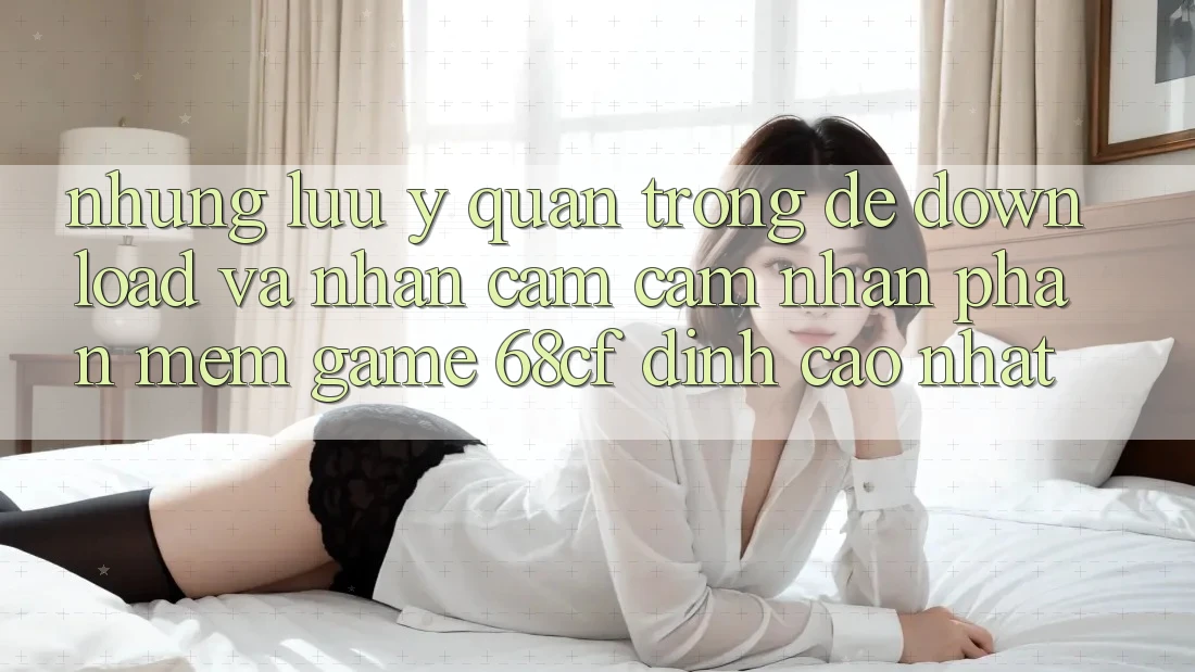 Những Lưu Ý Quan Trọng Để Download Và Nhận cảm cảm nhận Phần mềm Game 68cf Đỉnh cao Nhất