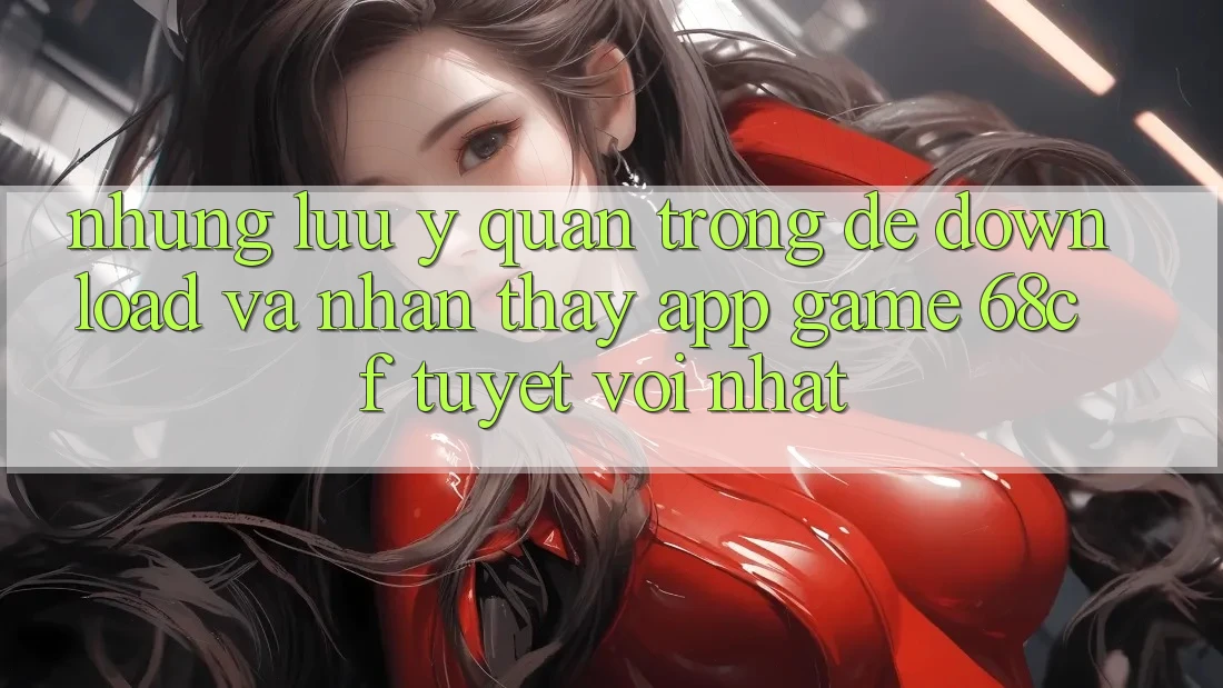 Những Lưu Ý Quan Trọng Để Download Và Nhận thấy App Game 68cf Tuyệt vời Nhất