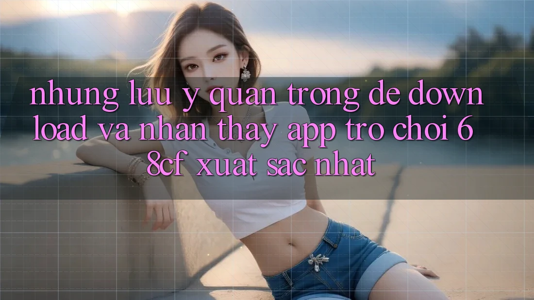Những Lưu Ý Quan Trọng Để Download Và Nhận thấy App Trò chơi 68cf Xuất sắc Nhất Những Lưu Ý Quan Trọng Để Download Và Nhận thấy App Trò chơi 68cf Xuất sắc Nhất