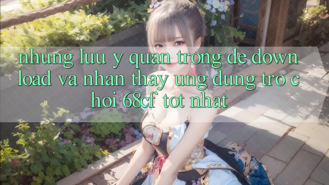Những Lưu Ý Quan Trọng Để Download Và Nhận thấy Ứng dụng Trò chơi 68cf Tốt Nhất