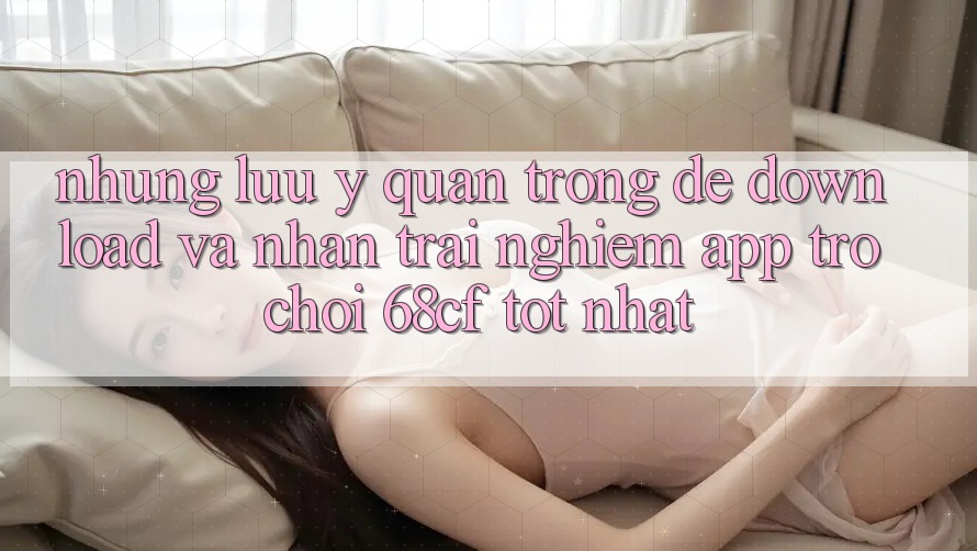 Những Lưu Ý Quan Trọng Để Download Và Nhận trải nghiệm App Trò chơi 68cf Tốt Nhất