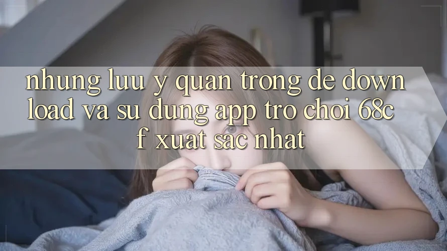 Những Lưu Ý Quan Trọng Để Download Và Sử dụng App Trò chơi 68cf Xuất sắc Nhất