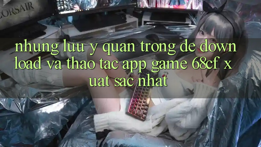 Những Lưu Ý Quan Trọng Để Download Và Thao tác App Game 68cf Xuất sắc Nhất