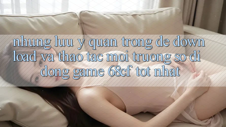 Những Lưu Ý Quan Trọng Để Download Và Thao tác Môi trường số di động Game 68cf Tốt Nhất Những Lưu Ý Quan Trọng Để Download Và Thao tác Môi trường số di động Game 68cf Tốt Nhất