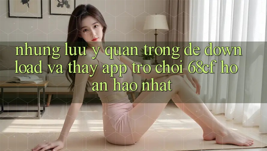 Những Lưu Ý Quan Trọng Để Download Và Thấy App Trò chơi 68cf Hoàn hảo Nhất Những Lưu Ý Quan Trọng Để Download Và Thấy App Trò chơi 68cf Hoàn hảo Nhất