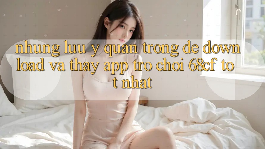 Những Lưu Ý Quan Trọng Để Download Và Thấy App Trò chơi 68cf Tốt Nhất