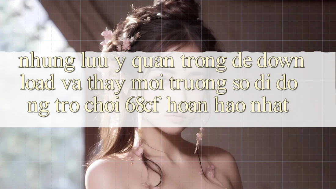 Những Lưu Ý Quan Trọng Để Download Và Thấy Môi trường số di động Trò chơi 68cf Hoàn hảo Nhất