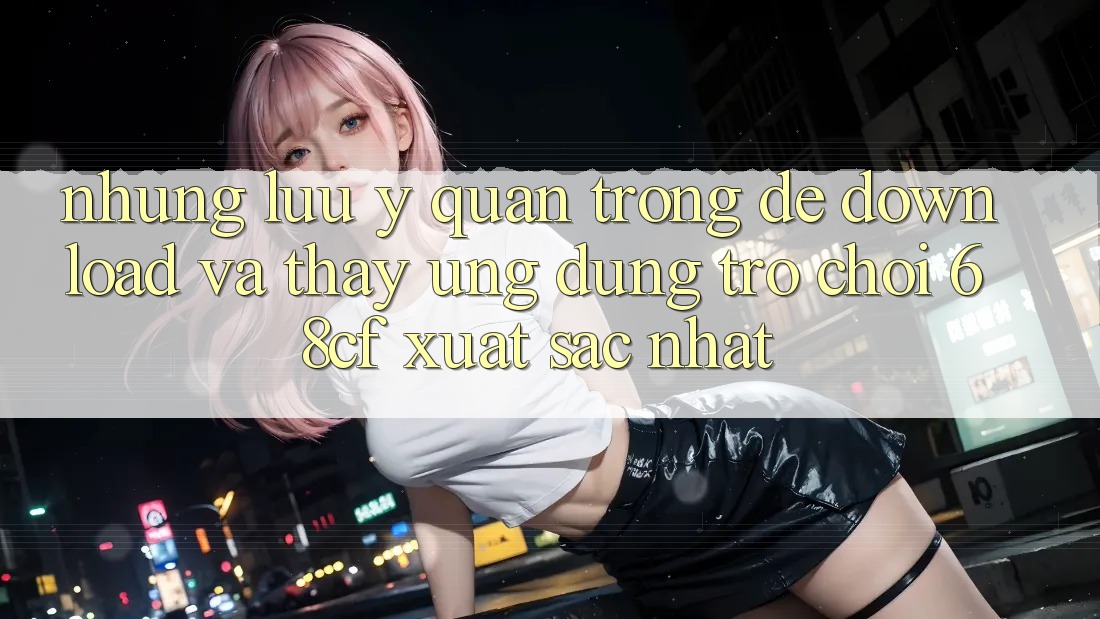Những Lưu Ý Quan Trọng Để Download Và Thấy Ứng dụng Trò chơi 68cf Xuất sắc Nhất