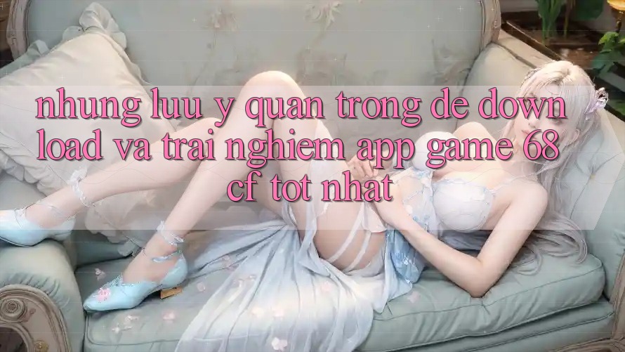 Những Lưu Ý Quan Trọng Để Download Và Trải Nghiệm App Game 68cf Tốt Nhất