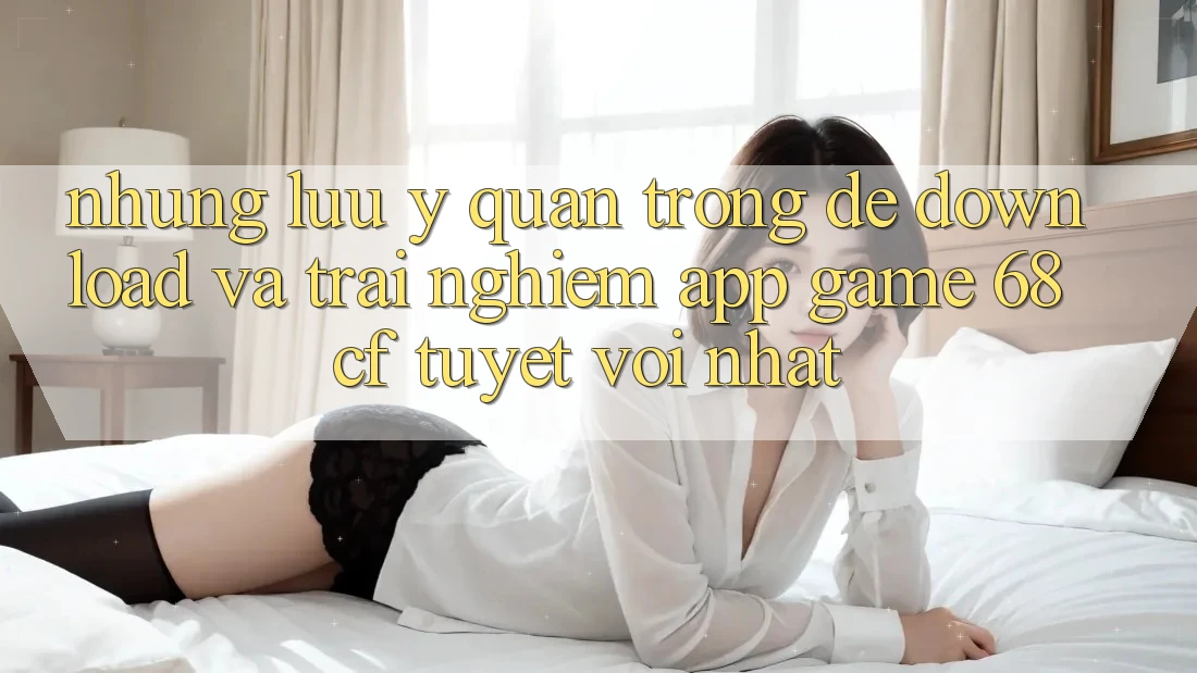 Những Lưu Ý Quan Trọng Để Download Và Trải Nghiệm App Game 68cf Tuyệt vời Nhất