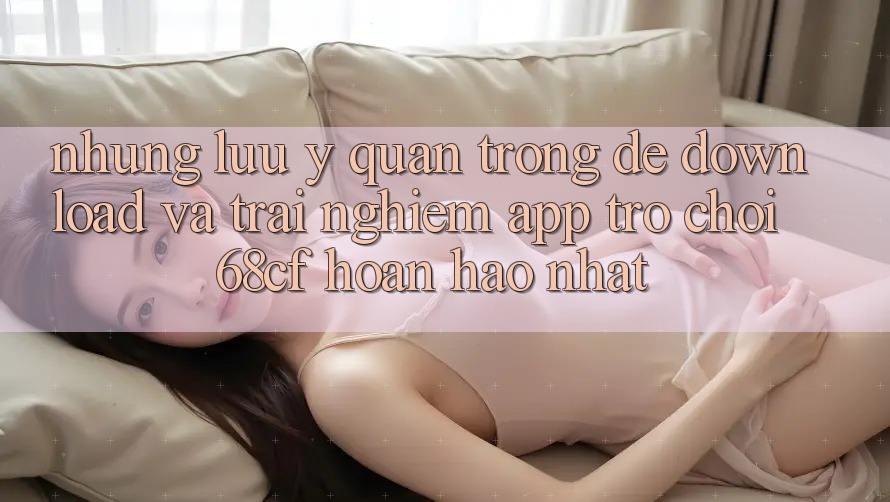 Những Lưu Ý Quan Trọng Để Download Và Trải Nghiệm App Trò chơi 68cf Hoàn hảo Nhất Những Lưu Ý Quan Trọng Để Download Và Trải Nghiệm App Trò chơi 68cf Hoàn hảo Nhất