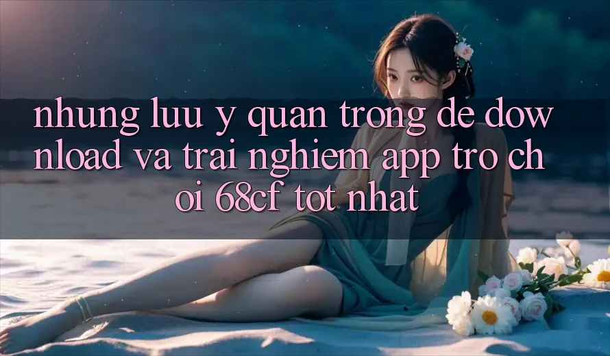 Những Lưu Ý Quan Trọng Để Download Và Trải nghiệm App Trò chơi 68cf Tốt Nhất