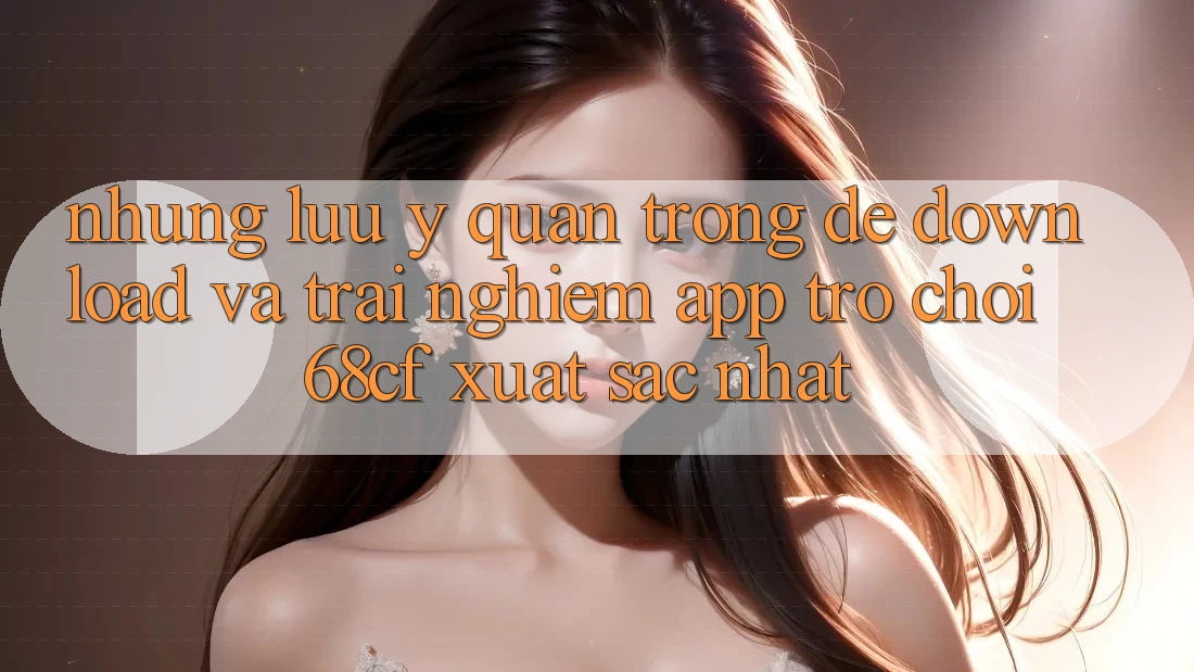 Những Lưu Ý Quan Trọng Để Download Và Trải Nghiệm App Trò chơi 68cf Xuất sắc Nhất