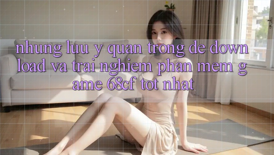 Những Lưu Ý Quan Trọng Để Download Và Trải nghiệm Phần mềm Game 68cf Tốt Nhất Những Lưu Ý Quan Trọng Để Download Và Trải nghiệm Phần mềm Game 68cf Tốt Nhất