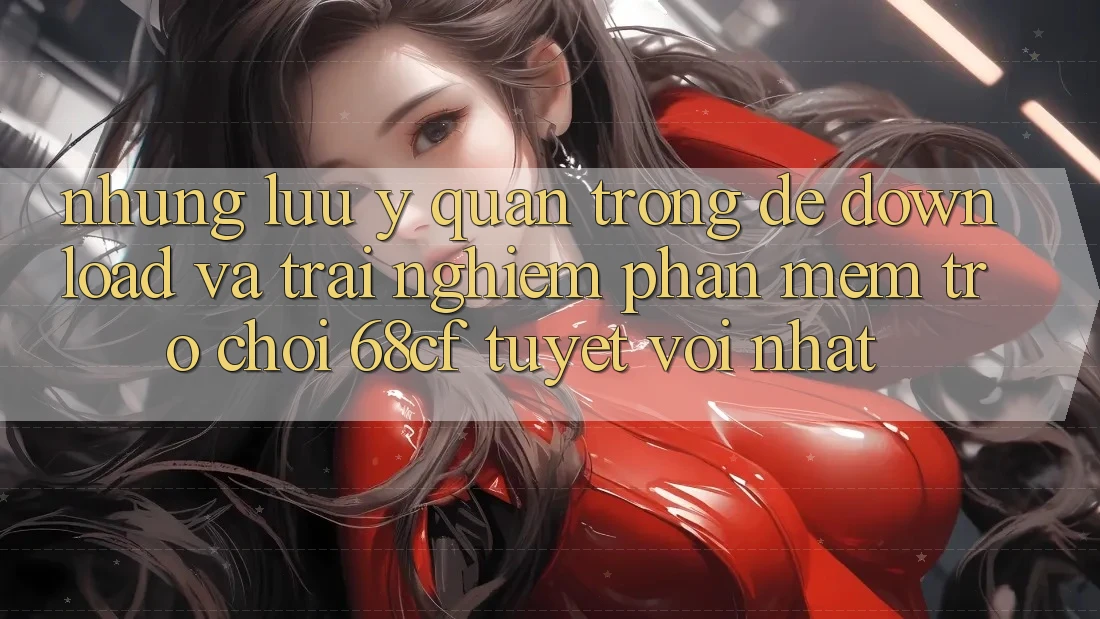 Những Lưu Ý Quan Trọng Để Download Và Trải Nghiệm Phần mềm Trò chơi 68cf Tuyệt vời Nhất
