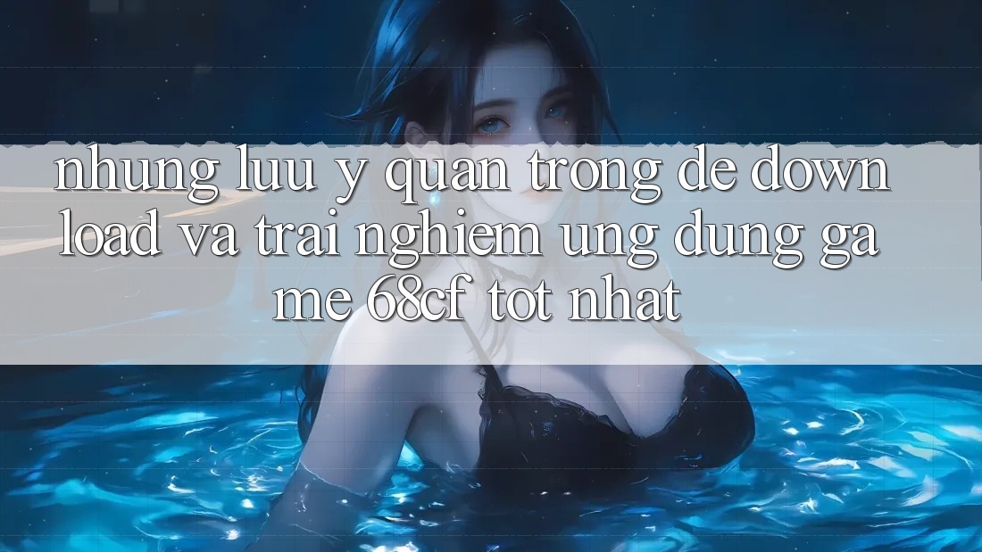 Những Lưu Ý Quan Trọng Để Download Và Trải nghiệm Ứng dụng Game 68cf Tốt Nhất