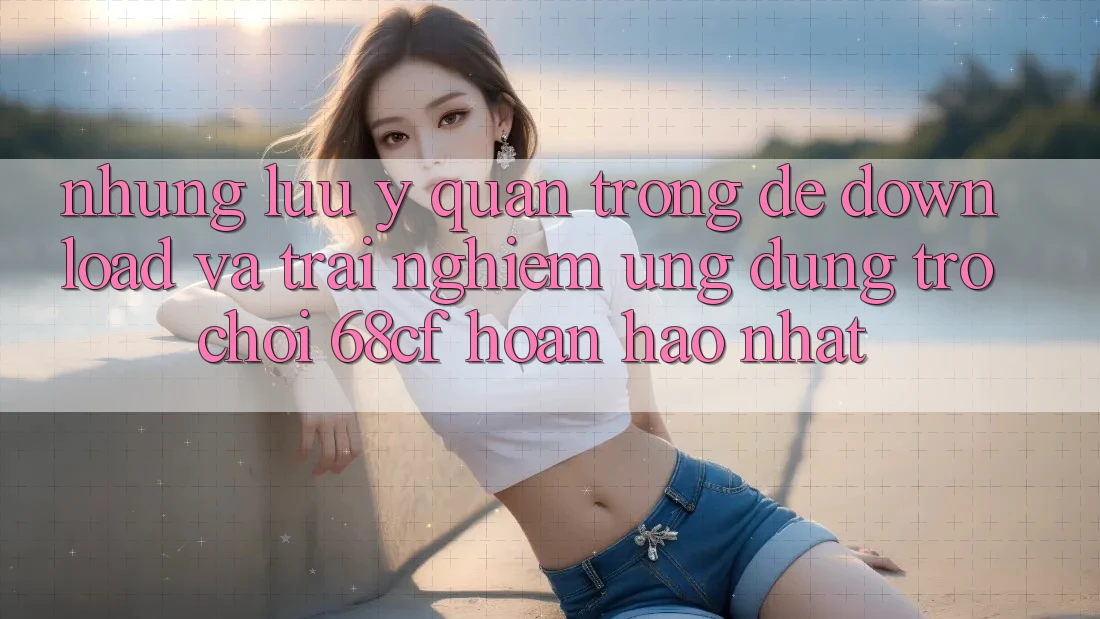Những Lưu Ý Quan Trọng Để Download Và Trải Nghiệm Ứng dụng Trò chơi 68cf Hoàn hảo Nhất