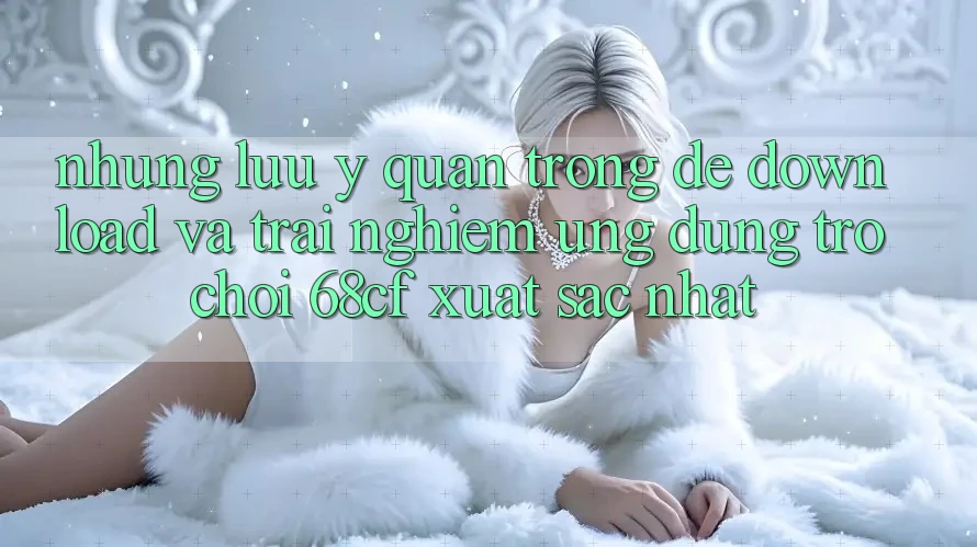 Những Lưu Ý Quan Trọng Để Download Và Trải Nghiệm Ứng dụng Trò chơi 68cf Xuất sắc Nhất