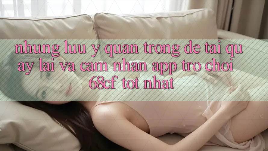 Những Lưu Ý Quan Trọng Để Tải quay lại Và Cảm nhận App Trò chơi 68cf Tốt Nhất