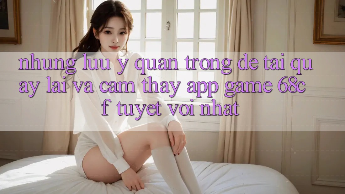 Những Lưu Ý Quan Trọng Để Tải quay lại Và Cảm thấy App Game 68cf Tuyệt vời Nhất