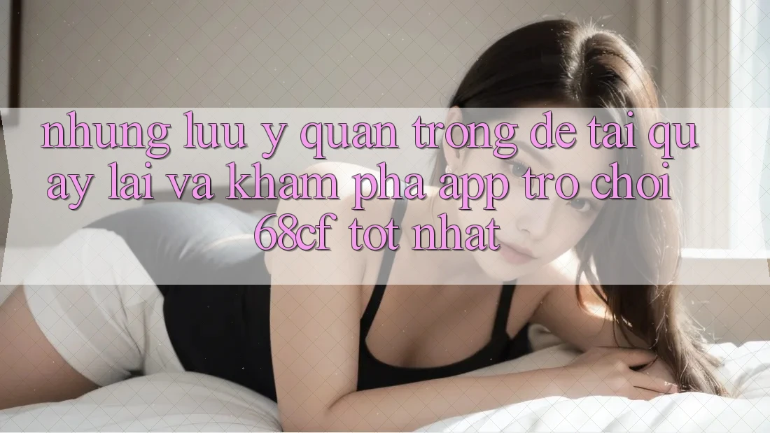 Những Lưu Ý Quan Trọng Để Tải quay lại Và Khám phá App Trò chơi 68cf Tốt Nhất