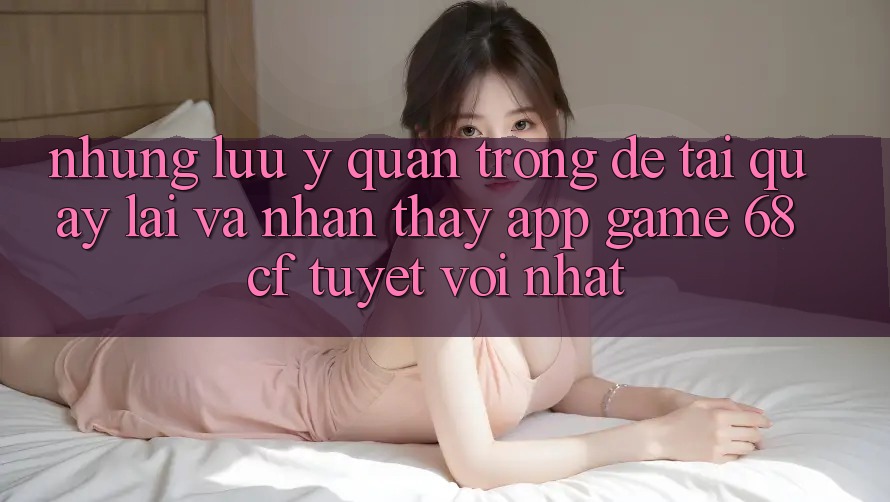 Những Lưu Ý Quan Trọng Để Tải quay lại Và Nhận thấy App Game 68cf Tuyệt vời Nhất