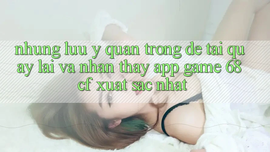 Những Lưu Ý Quan Trọng Để Tải quay lại Và Nhận thấy App Game 68cf Xuất sắc Nhất