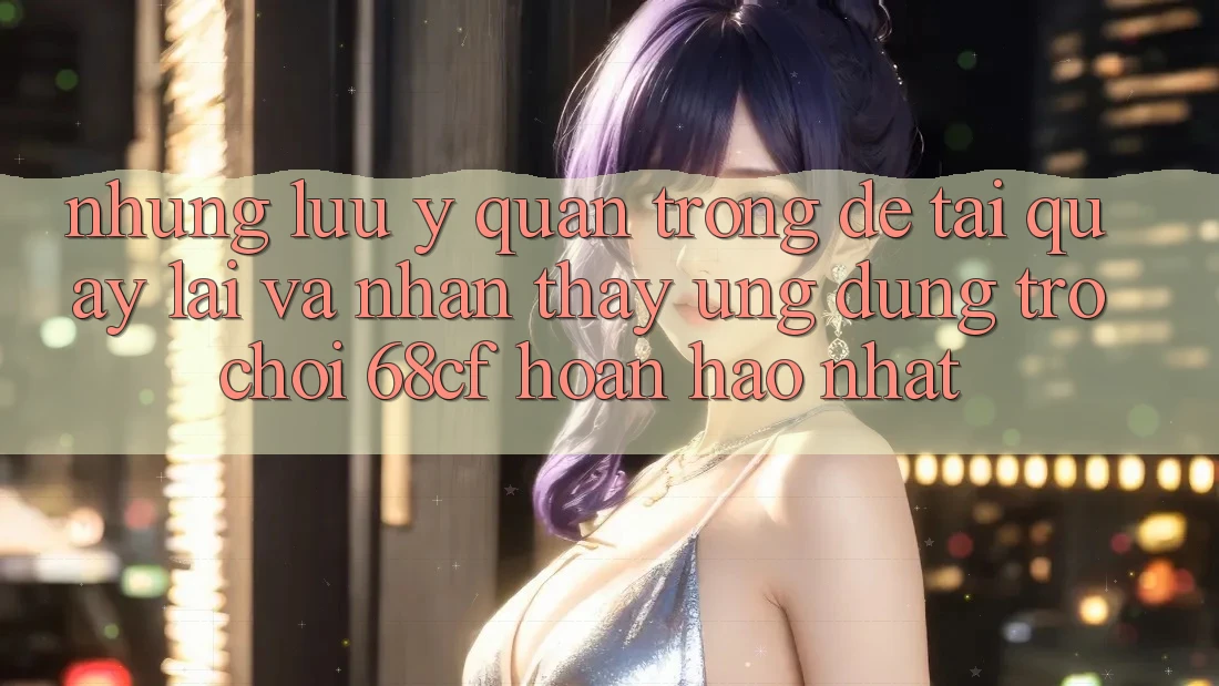 Những Lưu Ý Quan Trọng Để Tải quay lại Và Nhận thấy Ứng dụng Trò chơi 68cf Hoàn hảo Nhất