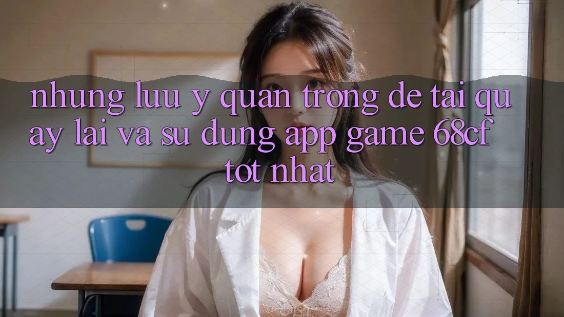 Những Lưu Ý Quan Trọng Để Tải quay lại Và Sử dụng App Game 68cf Tốt Nhất