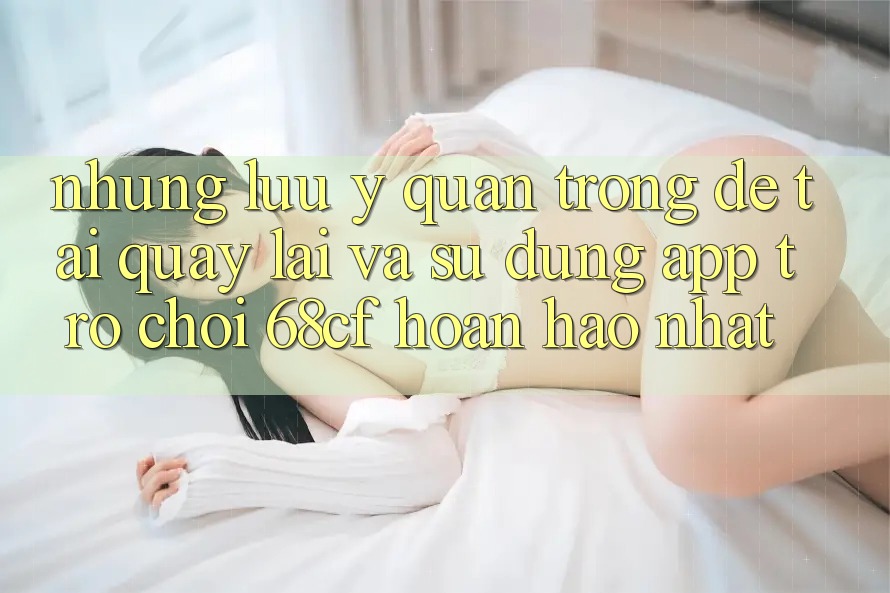 Những Lưu Ý Quan Trọng Để Tải quay lại Và Sử dụng App Trò chơi 68cf Hoàn hảo Nhất Những Lưu Ý Quan Trọng Để Tải quay lại Và Sử dụng App Trò chơi 68cf Hoàn hảo Nhất