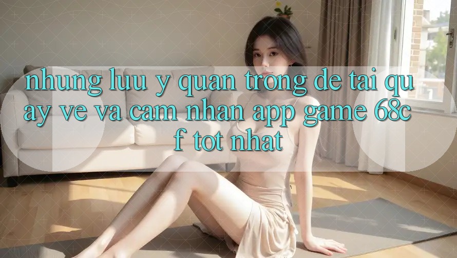 Những Lưu Ý Quan Trọng Để Tải quay về Và Cảm nhận App Game 68cf Tốt Nhất