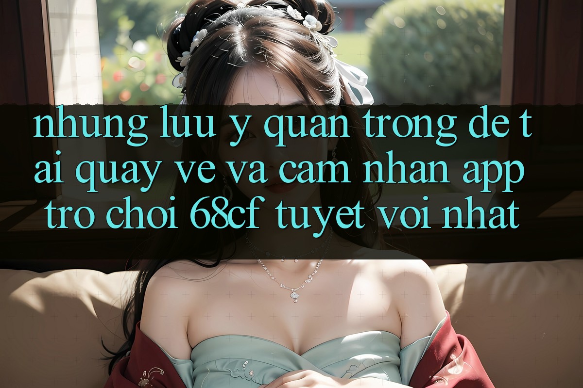 Những Lưu Ý Quan Trọng Để Tải quay về Và Cảm nhận App Trò chơi 68cf Tuyệt vời Nhất