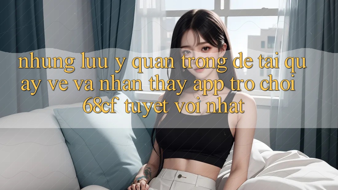 Những Lưu Ý Quan Trọng Để Tải quay về Và Nhận thấy App Trò chơi 68cf Tuyệt vời Nhất