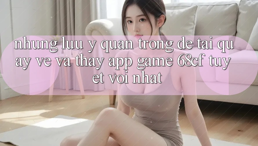 Những Lưu Ý Quan Trọng Để Tải quay về Và Thấy App Game 68cf Tuyệt vời Nhất