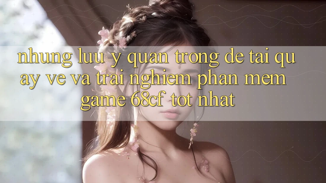 Những Lưu Ý Quan Trọng Để Tải quay về Và Trải nghiệm Phần mềm Game 68cf Tốt Nhất