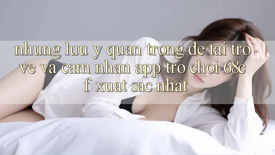 Những Lưu Ý Quan Trọng Để Tải trở về Và Cảm nhận App Trò chơi 68cf Xuất sắc Nhất