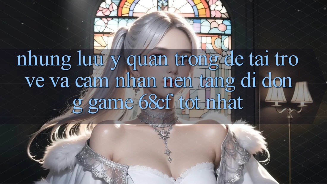 Những Lưu Ý Quan Trọng Để Tải trở về Và Cảm nhận Nền tảng di động Game 68cf Tốt Nhất