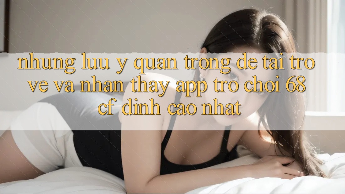Những Lưu Ý Quan Trọng Để Tải trở về Và Nhận thấy App Trò chơi 68cf Đỉnh cao Nhất