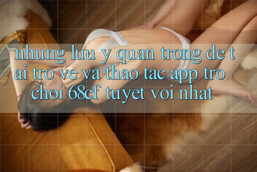 Những Lưu Ý Quan Trọng Để Tải trở về Và Thao tác App Trò chơi 68cf Tuyệt vời Nhất