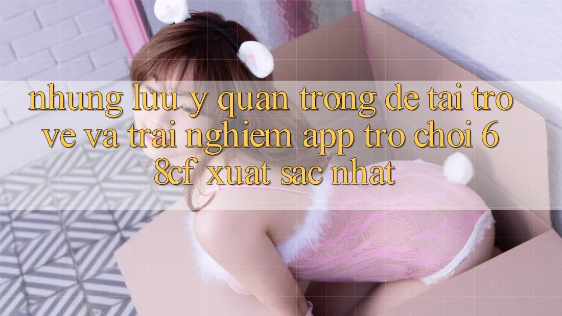 Những Lưu Ý Quan Trọng Để Tải trở về Và Trải Nghiệm App Trò chơi 68cf Xuất sắc Nhất