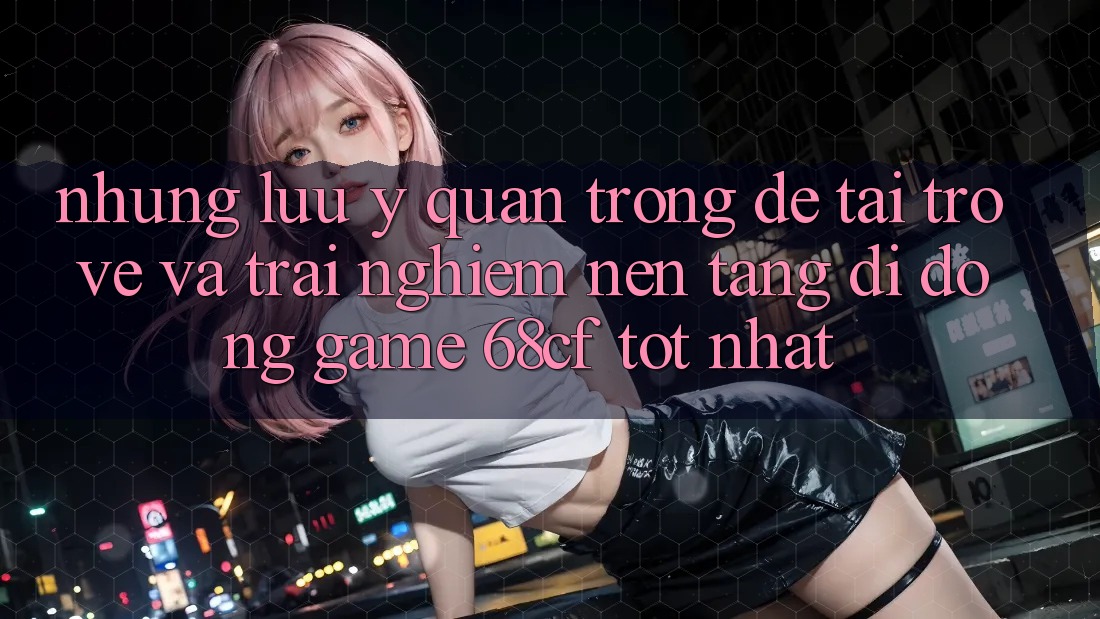 Những Lưu Ý Quan Trọng Để Tải trở về Và Trải Nghiệm Nền tảng di động Game 68cf Tốt Nhất Những Lưu Ý Quan Trọng Để Tải trở về Và Trải Nghiệm Nền tảng di động Game 68cf Tốt Nhất