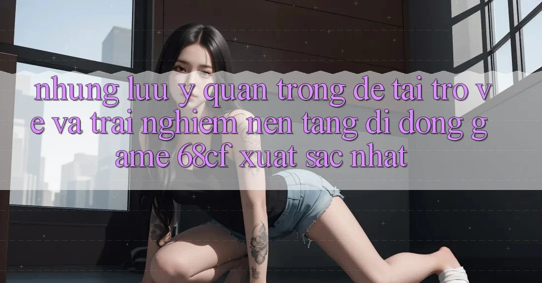 Những Lưu Ý Quan Trọng Để Tải trở về Và Trải nghiệm Nền tảng di động Game 68cf Xuất sắc Nhất Những Lưu Ý Quan Trọng Để Tải trở về Và Trải nghiệm Nền tảng di động Game 68cf Xuất sắc Nhất
