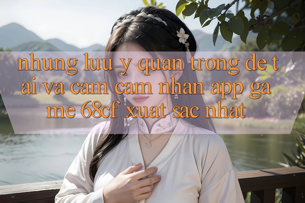 Những Lưu Ý Quan Trọng Để Tải Và Cảm cảm nhận App Game 68cf Xuất sắc Nhất