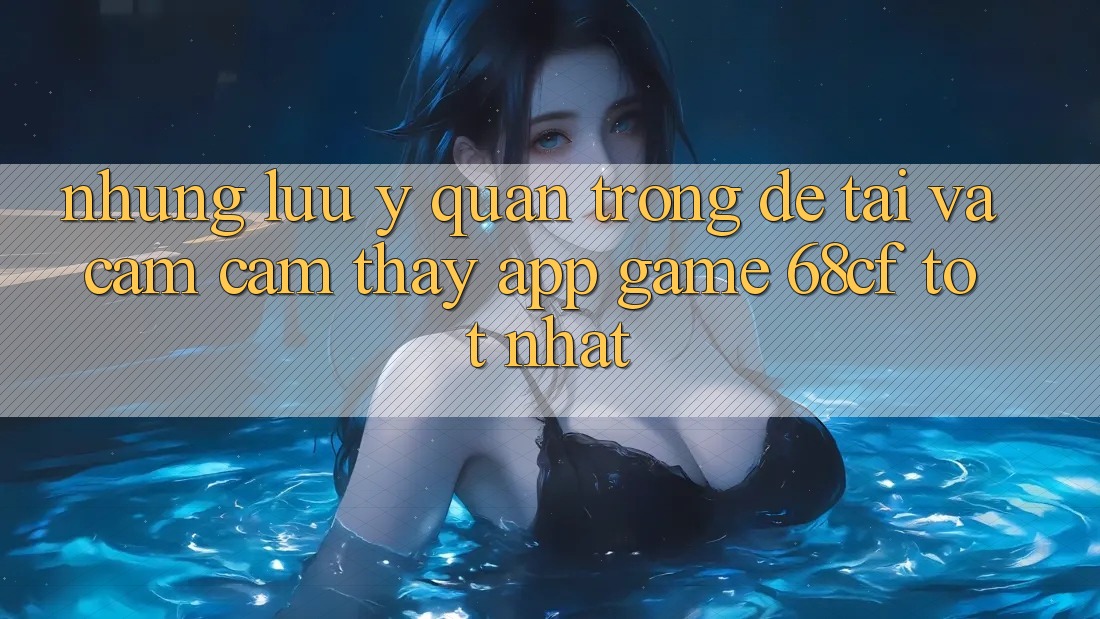 Những Lưu Ý Quan Trọng Để Tải Và Cảm cảm thấy App Game 68cf Tốt Nhất