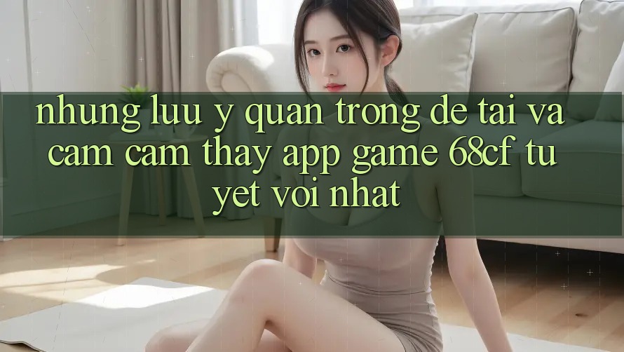 Những Lưu Ý Quan Trọng Để Tải Và Cảm cảm thấy App Game 68cf Tuyệt vời Nhất