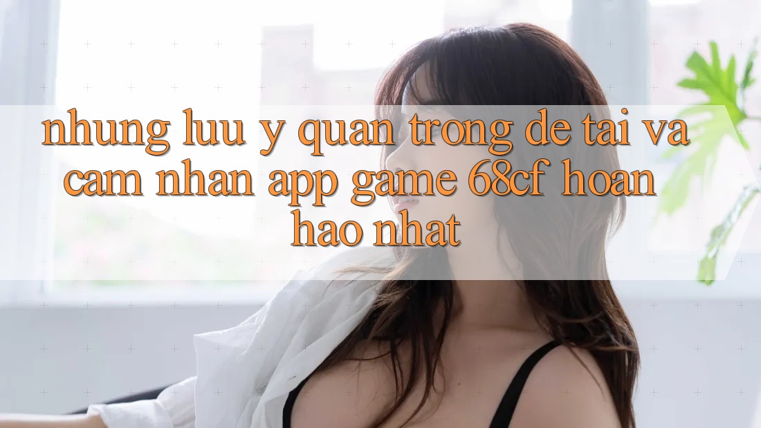 Những Lưu Ý Quan Trọng Để Tải Và Cảm nhận App Game 68cf Hoàn hảo Nhất Những Lưu Ý Quan Trọng Để Tải Và Cảm nhận App Game 68cf Hoàn hảo Nhất