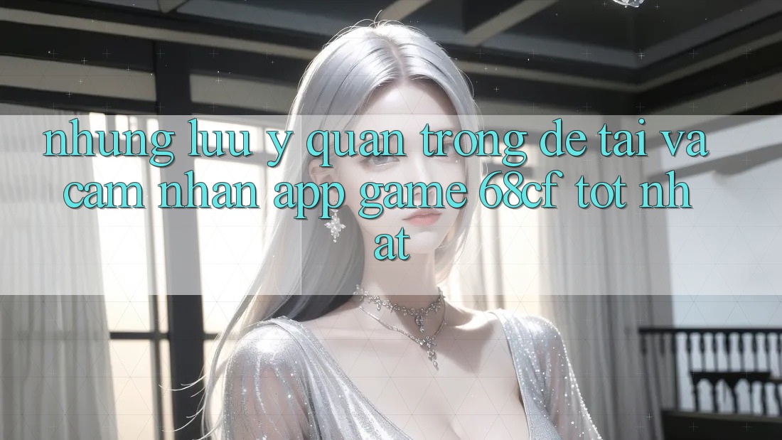 Những Lưu Ý Quan Trọng Để Tải Và Cảm nhận App Game 68cf Tốt Nhất Những Lưu Ý Quan Trọng Để Tải Và Cảm nhận App Game 68cf Tốt Nhất
