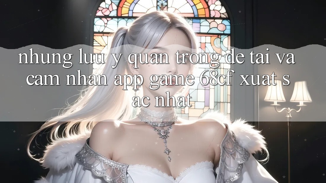 Những Lưu Ý Quan Trọng Để Tải Và Cảm nhận App Game 68cf Xuất sắc Nhất