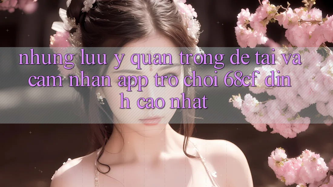 Những Lưu Ý Quan Trọng Để Tải Và Cảm nhận App Trò chơi 68cf Đỉnh cao Nhất